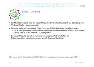 Enter ... Android



 Der Markt sortiert sich neu: Die neuen Produkte können als ‚Direktangriff auf Blackberry und
  Windows Mobile‘ * gesehen werden
 Samsung stellte auf dem Mobile World Congress 2011 in Barcelona neue Devices vor:
   – GS2II Handy mit Dualcore-Prozessor & farb- und kontraststarkem 4,3 Zoll OLED-Display
   – Galaxy Tab 10.1. mit Android 3.0 „Honeycomb“
 Die neuen Produkte sprechen nun durch umfassende Partnerschaften mit
  Softwareanbietern nach Konsumenten gezielt Business Kunden an




* Der Android-Angriff – WirtschaftsWoche 14.02.2010 http://www.wiwo.de/technik-wissen/der-android-angriff-457204/


9                                                                                                          © 2011 IBM Corporation
 