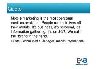 Quote
 Mobile marketing is the most personal
 medium available. People run their lives off
 their mobile. It’s business, it’s personal, it’s
 information gathering. It’s on 24/7. We call it
 the “brand in the hand.”
 Quote: Global Media Manager, Adidas International
 