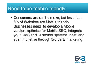 Need to be mobile friendly
 • Consumers are on the move, but less than
   5% of Websites are Mobile friendly.
   Businesses need to develop a Mobile
   version, optimise for Mobile SEO, integrate
   your CMS and Customer systems, host, and
   even monetise through 3rd party marketing.
 