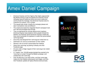 Amex Daniel Campaign
 •   American Express and their Agency Neo Ogilvy approached
     Big Mobile looking to take the Realise the Potential 'Daniel'
     campaign beyond traditional offline and online media and
     communicate the message, that American Express sees its
     customer as a person, not a number.
 •   The request was simply “amplify the campaign please and
     take it somewhere new and different”.
 •   The creative borrowed the integrated 'Daniel' campaign's look
     and feel and prompted click-through.
 •   They re-engineered the ultimate alphanumeric typeface
     American Express had created so when people entered the
     Realise The Potential 'Daniel American Express mobile site,
     they could manipulate the typeface to create their personalised
     name-tag design.
 •   Once they had designed their name-tag we invited them to:
 •   Download it for use as a screensaver on their mobile
 •   Receive a file via email to personalise their desktop
 •   Share their name-tag, by posting it directly onto their
     Facebook page
 •   Or even order a fridge magnet of their name-tag to be mailed
     to their home.
 •   In 7 weeks, over 100,000 people decided they wanted to be
     'more than a number' through the Mobile campaign, and
     created their own name-tag.
 •   Over 20,000 took it one step further, and their name-tags
     made onto their Mobile screensavers and fridges, and onto
     their Facebook updates all highly effective brand prompts.
 