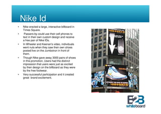 Nike Id
•   Nike erected a large, interactive billboard in
    Times Square.
•    Passers-by could use their cell phones to
    text in their own custom design and receive
    a free pair of Nike IDs.
•   In Wheeler and Keenan's video, individuals
    went nuts when they saw their own shoes
    posted live on the Jumbotron in front of
    them.
•   Though Nike gave away 3000 pairs of shoes
    in this promotion, Users had the distinct
    impression that users were just as excited
    by their design on the billboard as they were
    by the free footwear.
•   Very successful participation and it created
    great brand excitement.
 