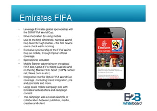 Emirates FIFA
•    Leverage Emirates global sponsorship with
     the 2010 FIFA World Cup.
•    Drive innovation by using mobile
•    Due to the time difference, harness World
     Cup fever through mobile – the first device
     users check each morning.
•    Exclusive sponsorship of the FIFA World
     Cup on mobile, through Optus’ official
     coverage.
•    Sponsorship included:
•    Mobile Banner advertising on the global
     FIFA site, Optus FIFA World Cup site and
     on the Big Mobile ROC Sport (ESPN Soccer
     net, News.com.au etc.)
•    Integration into the Optus FIFA World Cup
     coverage . Including brand integration, pre
     and post rolls and more.
•    Large scale mobile campaign site with
     Emirates tactical offers and campaign
     content.
•    The campaign was a Great example of
     collaboration between publisher, media,
     creative and client
•    Profile raising campaign with sponsorship,
 