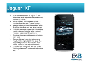 Jaguar XF
 •   Build brand awareness of Jaguar XF and
     encourage target audience to explore the key
     features of the car.
 •   Mobile banners ran across Big Mobile's
     premium Business and Finance category
 •   Tailored sponsorships and integration within
     The Australian Business and News.com.au
 •   Branded Jaguar XF mobile site optimised for
     mobile handsets featuring gallery, videos,
     request a brochure and much more.
 •   Simple and elegant mobile design principles
     were used
 •   Sponsorship and integration placements
     resulted in the highest click thru rates. The
     Jaguar XF promotion offer was the most
     visited section of the Jaguar mobile site.
 •   Overall a very strong click thru rate for the
     campaign. Over 19,000 visitors to the mobile
     site.
 