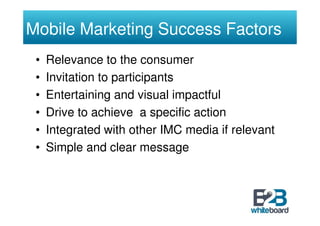 Mobile Marketing Success Factors
 •   Relevance to the consumer
 •   Invitation to participants
 •   Entertaining and visual impactful
 •   Drive to achieve a specific action
 •   Integrated with other IMC media if relevant
 •   Simple and clear message
 