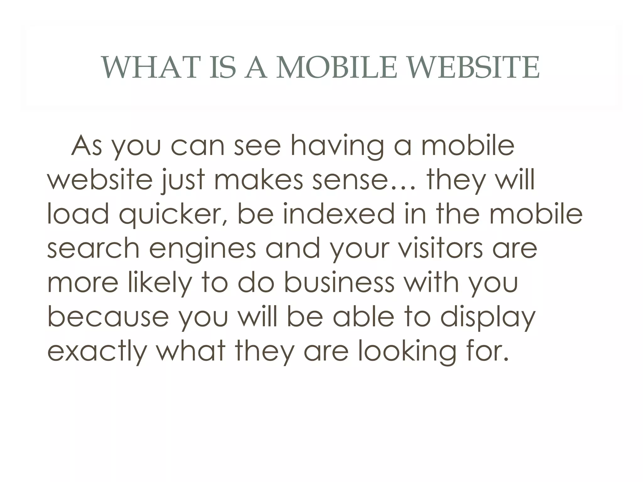 WHAT IS A MOBILE WEBSITE As you can see having a mobile website just makes sense… they will load quicker, be indexed in the mobile search engines and your visitors are more likely to do business with you because you will be able to display exactly what they are looking for.  