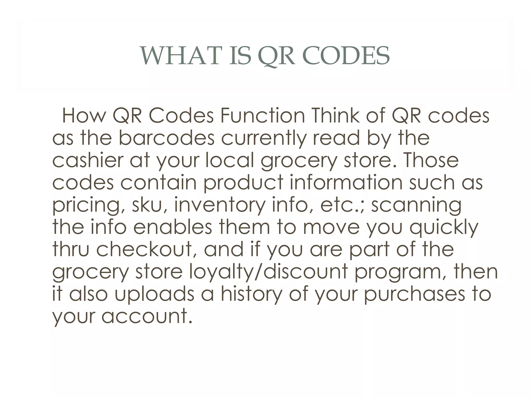 WHAT IS QR CODES How QR Codes Function Think of QR codes as the barcodes currently read by the cashier at your local grocery store. Those codes contain product information such as pricing, sku, inventory info, etc.; scanning the info enables them to move you quickly thru checkout, and if you are part of the grocery store loyalty/discount program, then it also uploads a history of your purchases to your account.  