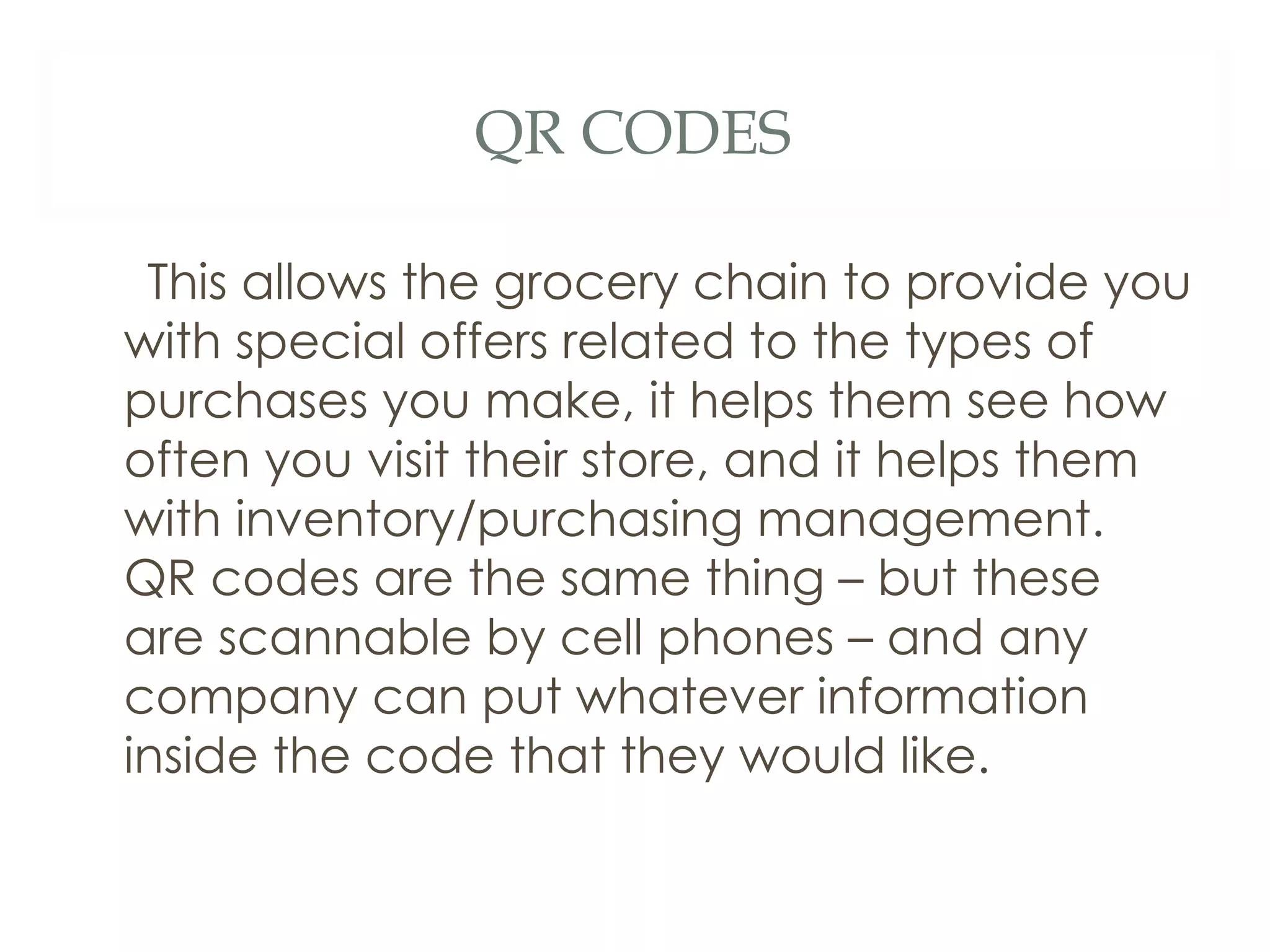 QR CODES This allows the grocery chain to provide you with special offers related to the types of purchases you make, it helps them see how often you visit their store, and it helps them with inventory/purchasing management.  QR codes are the same thing – but these are scannable by cell phones – and any company can put whatever information inside the code that they would like.  