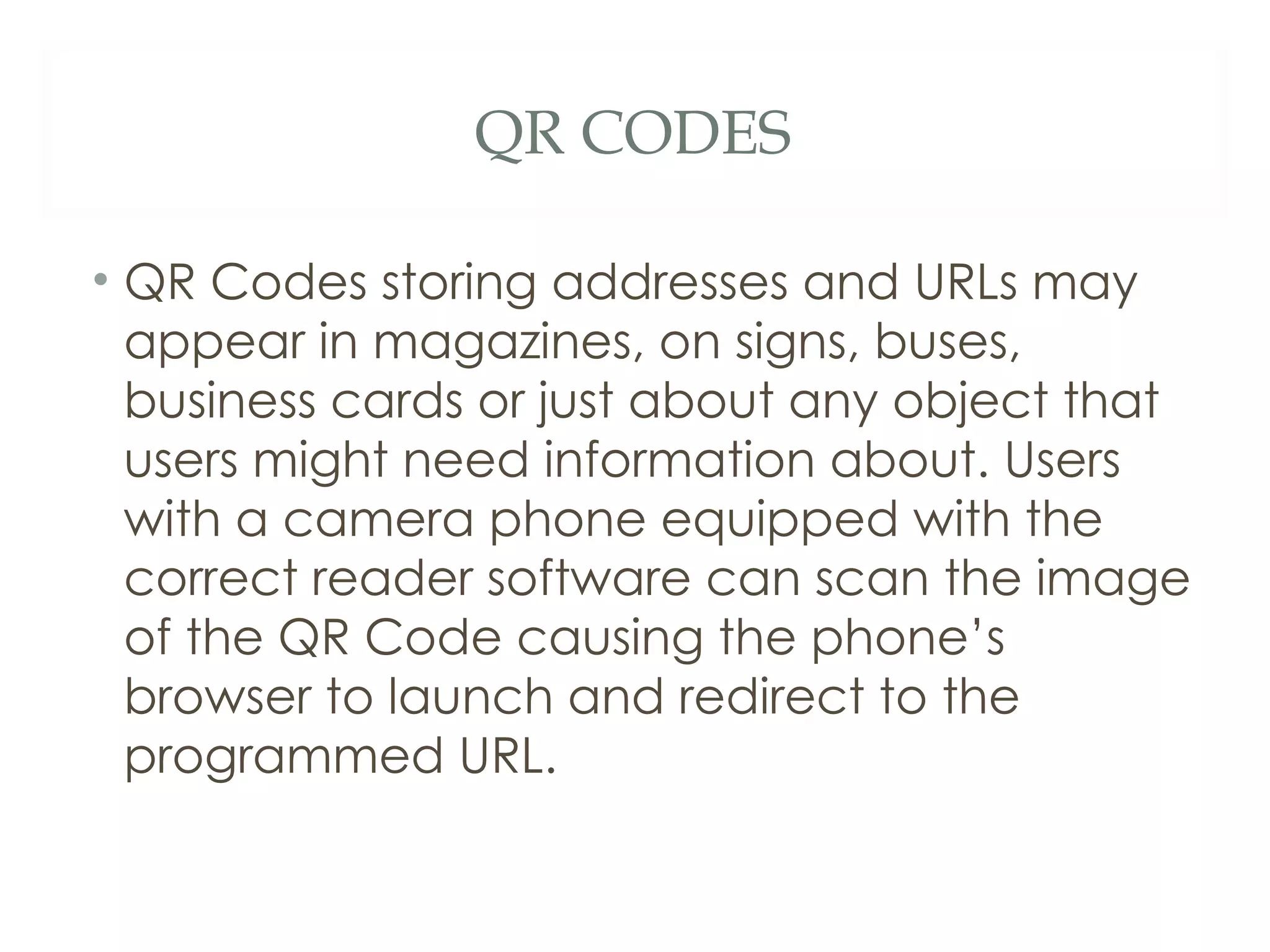 QR CODES QR Codes storing addresses and URLs may appear in magazines, on signs, buses, business cards or just about any object that users might need information about. Users with a camera phone equipped with the correct reader software can scan the image of the QR Code causing the phone’s browser to launch and redirect to the programmed URL.  