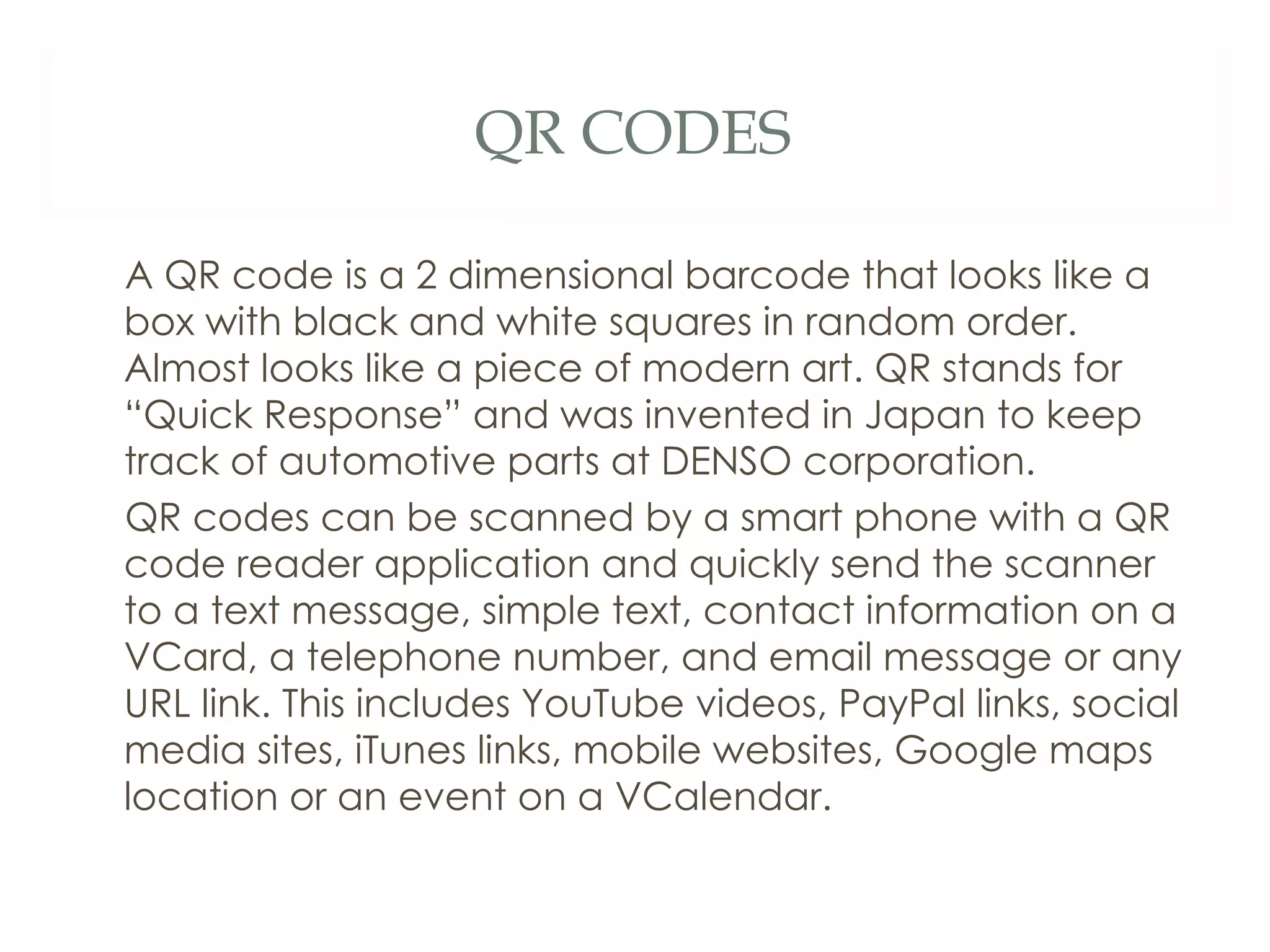 QR CODES A QR code is a 2 dimensional barcode that looks like a box with black and white squares in random order. Almost looks like a piece of modern art. QR stands for “Quick Response” and was invented in Japan to keep track of automotive parts at DENSO corporation. QR codes can be scanned by a smart phone with a QR code reader application and quickly send the scanner to a text message, simple text, contact information on a VCard, a telephone number, and email message or any URL link. This includes YouTube videos, PayPal links, social media sites, iTunes links, mobile websites, Google maps location or an event on a VCalendar.  
