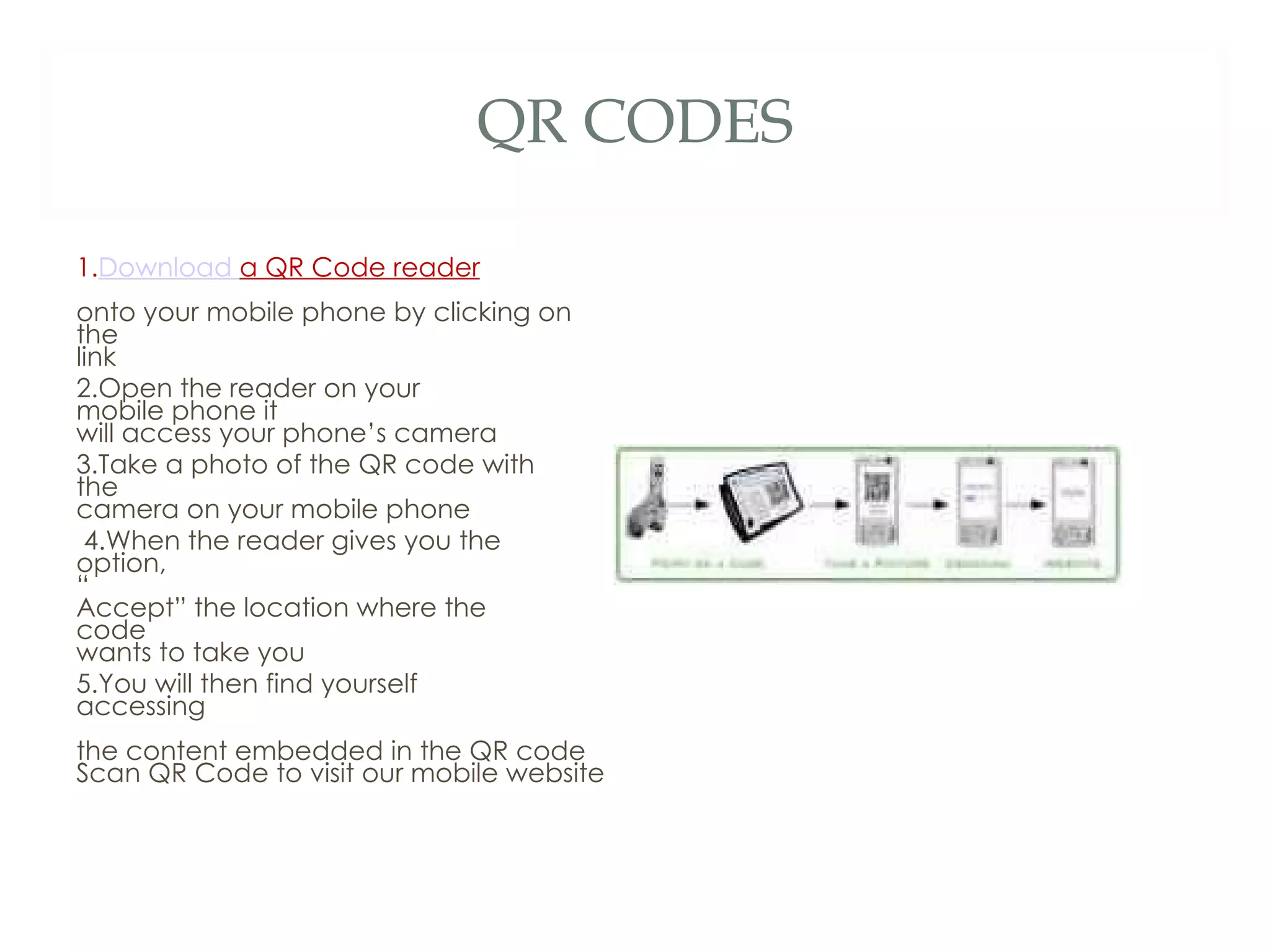 QR CODES 1. Download  a QR Code reader   onto your mobile phone by clicking on  the  link  2.Open the reader on your  mobile phone it  will access your phone’s camera  3.Take a photo of the QR code with  the  camera on your mobile phone  4.When the reader gives you the  option,  “ Accept” the location where the  code  wants to take you  5.You will then find yourself  accessing  the content embedded in the QR code  Scan QR Code to visit our mobile website  
