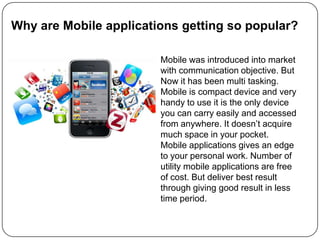 Why are Mobile applications getting so popular?Mobile was introduced into market with communication objective. But Now it has been multi tasking. Mobile is compact device and very handy to use it is the only device you can carry easily and accessed from anywhere. It doesn’t acquire much space in your pocket. Mobile applications gives an edge to your personal work. Number of utility mobile applications are free of cost. But deliver best result through giving good result in less time period. 