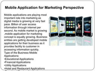 Mobile Application for Marketing PerspectiveMobile applications are playing most important role into marketing as digital media is growing at very fast pace. Billion of user access information through internet per second. As mobile market is growing ,mobile application for marketing concept is equally growing. Business entities are getting developed mobile applications for their business as it provides facility to customer in accessing information quickly.Type of the Business Mobile Applications:Educational Applications