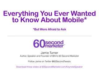 Everything You Ever Wanted
  to Know About Mobile*
                  *But Were Afraid to Ask




                         Jamie Turner
      Author, Speaker and Founder of BKV’s 60 Second Marketer

             Follow Jamie on Twitter @60SecondTweets

   Download these slides at 60SecondMarketer.com/KeynoteSpeaker
 