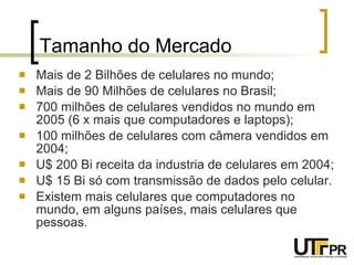 Tamanho do Mercado Mais de 2 Bilhões de celulares no mundo; Mais de 90 Milhões de celulares no Brasil; 700 milhões de celulares vendidos no mundo em 2005 (6 x mais que computadores e laptops); 100 milhões de celulares com câmera vendidos em 2004; U$ 200 Bi receita da industria de celulares em 2004; U$ 15 Bi só com transmissão de dados pelo celular. Existem mais celulares que computadores no mundo, em alguns países, mais celulares que pessoas. 