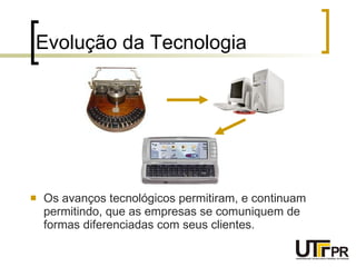 Evolução da Tecnologia Os avanços tecnológicos permitiram, e continuam permitindo, que as empresas se comuniquem de formas diferenciadas com seus clientes. 
