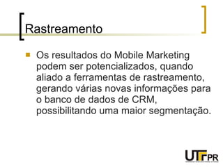 Rastreamento Os resultados do Mobile Marketing podem ser potencializados, quando aliado a ferramentas de rastreamento, gerando várias novas informações para o banco de dados de CRM, possibilitando uma maior segmentação. 