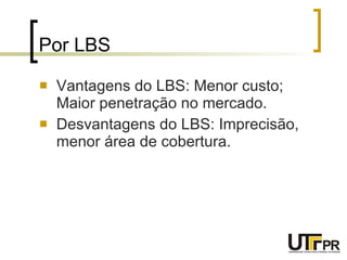 Por LBS Vantagens do LBS: Menor custo; Maior penetração no mercado. Desvantagens do LBS: Imprecisão, menor área de cobertura. 
