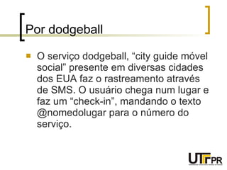 Por dodgeball  O serviço dodgeball, “city guide móvel social” presente em diversas cidades dos EUA faz o rastreamento através de SMS. O usuário chega num lugar e faz um “check-in”, mandando o texto @nomedolugar para o número do serviço. 