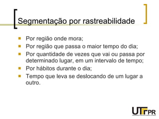 Segmentação por rastreabilidade Por região onde mora; Por região que passa o maior tempo do dia; Por quantidade de vezes que vai ou passa por determinado lugar, em um intervalo de tempo; Por hábitos durante o dia; Tempo que leva se deslocando de um lugar a outro. 
