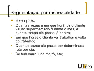 Segmentação por rastreabilidade Exemplos: Quantas vezes e em que horários o cliente vai ao supermercado durante o mês, e quanto tempo ele passa lá dentro; Em que horas o cliente vai trabalhar e volta do trabalho; Quantas vezes ele passa por determinada rota por dia; Se tem carro, usa metrô, etc; 