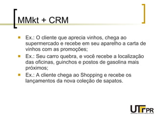 MMkt + CRM Ex.: O cliente que aprecia vinhos, chega ao supermercado e recebe em seu aparelho a carta de vinhos com as promoções; Ex.: Seu carro quebra, e você recebe a localização das oficinas, guinchos e postos de gasolina mais próximos; Ex.: A cliente chega ao Shopping e recebe os lançamentos da nova coleção de sapatos. 