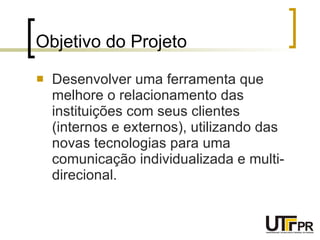 Objetivo do Projeto Desenvolver uma ferramenta que melhore o relacionamento das instituições com seus clientes (internos e externos), utilizando das novas tecnologias para uma comunicação individualizada e multi-direcional. 