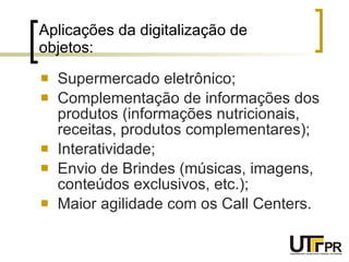 Aplicações da digitalização de objetos: Supermercado eletrônico; Complementação de informações dos produtos (informações nutricionais, receitas, produtos complementares); Interatividade; Envio de Brindes (músicas, imagens, conteúdos exclusivos, etc.); Maior agilidade com os Call Centers. 