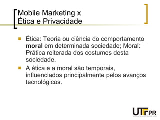 Mobile Marketing x  Ética e Privacidade Ética: Teoria ou ciência do comportamento  moral  em determinada sociedade; Moral: Prática reiterada dos costumes desta sociedade. A ética e a moral são temporais, influenciados principalmente pelos avanços tecnológicos. 