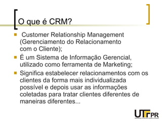 O que é CRM? Customer Relationship Management (Gerenciamento do Relacionamento  com o Cliente); É um Sistema de Informação Gerencial, utilizado como ferramenta de Marketing; Significa estabelecer relacionamentos com os clientes da forma mais individualizada possível e depois usar as informações coletadas para tratar clientes diferentes de maneiras diferentes...   