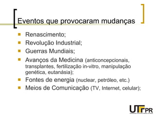 Eventos que provocaram mudanças Renascimento; Revolução Industrial; Guerras Mundiais; Avanços da Medicina   (anticoncepcionais, transplantes, fertilização in-vitro, manipulação genética, eutanásia); Fontes de energia  (nuclear, petróleo, etc.) Meios de Comunicação  (TV, Internet, celular); 