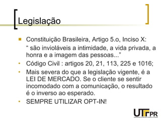 Legislação Constituição Brasileira, Artigo 5.o, Inciso X: “  são invioláveis a intimidade, a vida privada, a honra e a imagem das pessoas...” Código Civil : artigos 20, 21, 113, 225 e 1016; Mais severa do que a legislação vigente, é a LEI DE MERCADO. Se o cliente se sentir incomodado com a comunicação, o resultado é o inverso ao esperado. SEMPRE UTILIZAR OPT-IN! 