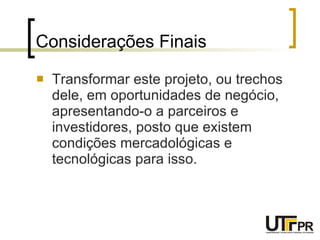 Considerações Finais Transformar este projeto, ou trechos dele, em oportunidades de negócio, apresentando-o a parceiros e investidores, posto que existem condições mercadológicas e tecnológicas para isso. 