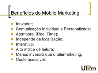 Benefícios do Mobile Marketing Inovador; Comunicação Individual e Personalizada; Atemporal (Real Time); Independe da localização; Interativo; Alto índice de leitura; Menos invasivo que o telemarketing; Custo acessível. 