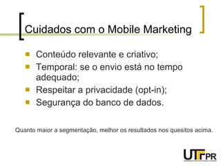 Cuidados com o Mobile Marketing Conteúdo relevante e criativo; Temporal: se o envio está no tempo adequado; Respeitar a privacidade (opt-in); Segurança do banco de dados. Quanto maior a segmentação, melhor os resultados nos quesitos acima. 