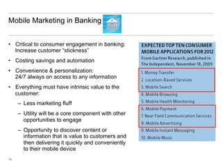 Mobile Marketing in Banking


•  Critical to consumer engagement in banking:
   Increase customer “stickness”
•  Costing savings and automation
•  Convenience & personalization:
   24/7 always on access to any information
•  Everything must have intrinsic value to the
   customer:
     –  Less marketing fluff
     –  Utility will be a core component with other
        opportunities to engage
     –  Opportunity to discover content or
        information that is value to customers and
        then delivering it quickly and conveniently
        to their mobile device
18
 
