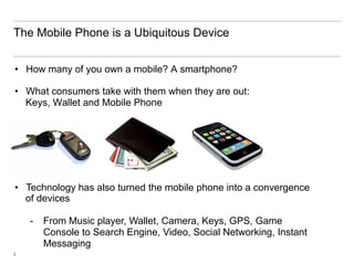 The Mobile Phone is a Ubiquitous Device


•  How many of you own a mobile? A smartphone?

•  What consumers take with them when they are out:
   Keys, Wallet and Mobile Phone




•  Technology has also turned the mobile phone into a convergence
   of devices

    -  From Music player, Wallet, Camera, Keys, GPS, Game
       Console to Search Engine, Video, Social Networking, Instant
       Messaging
2
 