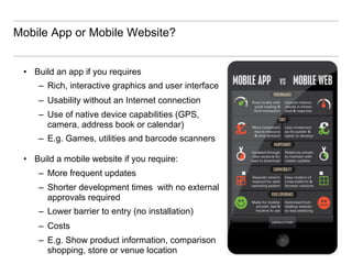 Mobile App or Mobile Website?


 •  Build an app if you requires
     –  Rich, interactive graphics and user interface
     –  Usability without an Internet connection
     –  Use of native device capabilities (GPS,
        camera, address book or calendar)
     –  E.g. Games, utilities and barcode scanners

 •  Build a mobile website if you require:
     –  More frequent updates
     –  Shorter development times with no external
        approvals required
     –  Lower barrier to entry (no installation)
     –  Costs
     –  E.g. Show product information, comparison
        shopping, store or venue location
 
