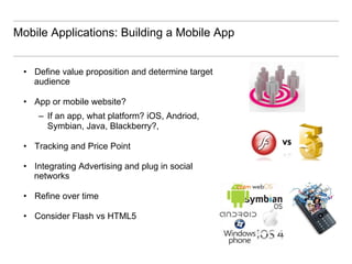 Mobile Applications: Building a Mobile App


 •  Define value proposition and determine target
    audience

 •  App or mobile website?
     –  If an app, what platform? iOS, Andriod,
        Symbian, Java, Blackberry?,

 •  Tracking and Price Point

 •  Integrating Advertising and plug in social
    networks

 •  Refine over time

 •  Consider Flash vs HTML5
 