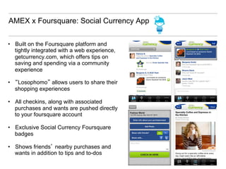 AMEX x Foursquare: Social Currency App


•  Built on the Foursquare platform and
   tightly integrated with a web experience,
   getcurrency.com, which offers tips on
   saving and spending via a community
   experience

•  “Losophomo” allows users to share their
   shopping experiences

•  All checkins, along with associated
   purchases and wants are pushed directly
   to your foursquare account

•  Exclusive Social Currency Foursquare
   badges

•  Shows friends’ nearby purchases and
   wants in addition to tips and to-dos
 