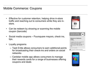 Mobile Commerce: Coupons


 •  Effective for customer retention, helping drive in-store
    traffic and reaching out to consumers while they are in-
    store.

 •  Can be redeem by showing or scanning the mobile
    coupon (barcode)

 •  Social media coupons – Foursquare mayors, check ins,
    tips.

 •  Loyalty programs
    –  Tasti D-lite allows consumers to earn additional points
       for broadcasting their check-ins and orders on social
       networks
    –  Cardstar mobile app allows consumers to manage
       their rewards cards for a range of businesses offering
       coupons and deals
 