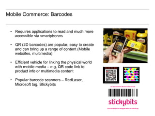 Mobile Commerce: Barcodes


 •  Requires applications to read and much more
    accessible via smartphones

 •  QR (2D barcodes) are popular, easy to create
    and can bring up a range of content (Mobile
    websites, multimedia)

 •  Efficient vehicle for linking the physical world
    with mobile media – e.g. QR code link to
    product info or multimedia content

 •  Popular barcode scanners – RedLaser,
    Microsoft tag, Stickybits
 