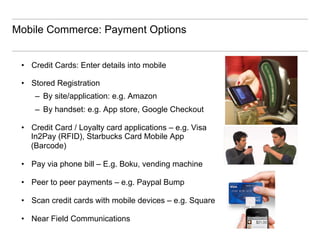 Mobile Commerce: Payment Options


 •  Credit Cards: Enter details into mobile

 •  Stored Registration
     –  By site/application: e.g. Amazon
     –  By handset: e.g. App store, Google Checkout

 •  Credit Card / Loyalty card applications – e.g. Visa
    In2Pay (RFID), Starbucks Card Mobile App
    (Barcode)

 •  Pay via phone bill – E.g. Boku, vending machine

 •  Peer to peer payments – e.g. Paypal Bump

 •  Scan credit cards with mobile devices – e.g. Square

 •  Near Field Communications
 