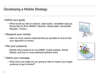 Developing a Mobile Strategy


•  Define your goals:
     –  What would you like to achieve, sales leads, newsletter signups.
        Remember to think SMART (Specific. Measurable. Achievable.
        Realistic. Timely.)

•  Research your market:
     –  Gain as much market understanding as possible to ensure that
        your approach is correct.

•  Plot your presence:
     –  Decide what mediums to use (MMS, mobile website, Social
        Media), and how to cross-pollinate between them.

•  Define your message:
     –  What tone and angle are you going to take to inspire your target
        audience to get involved?


54
 