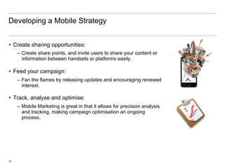 Developing a Mobile Strategy


•  Create sharing opportunities:
     –  Create share points, and invite users to share your content or
        information between handsets or platforms easily.

•  Feed your campaign:
     –  Fan the flames by releasing updates and encouraging renewed
        interest.

•  Track, analyse and optimise:
     –  Mobile Marketing is great in that it allows for precision analysis
        and tracking, making campaign optimisation an ongoing
        process.




55
 