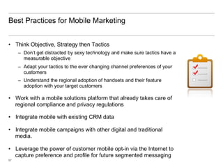 Best Practices for Mobile Marketing


•  Think Objective, Strategy then Tactics
     –  Don’t get distracted by sexy technology and make sure tactics have a
        measurable objective
     –  Adapt your tactics to the ever changing channel preferences of your
        customers
     –  Understand the regional adoption of handsets and their feature
        adoption with your target customers

•  Work with a mobile solutions platform that already takes care of
   regional compliance and privacy regulations

•  Integrate mobile with existing CRM data

•  Integrate mobile campaigns with other digital and traditional
   media.

•  Leverage the power of customer mobile opt-in via the Internet to
   capture preference and profile for future segmented messaging
57
 