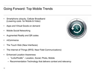 Going Forward: Top Mobile Trends


•  Smartphone ubiquity, Cellular Broadband
   (Lowering costs for Mobile & Video)

•  Apps and Virtual Goods on demand

•  Mobile Social Networking

•  Augmented Reality and QR codes

•  mCommerce

•  The Touch Web (New Interfaces)

•  The Internet of Things (RFID, Near Field Communications)

•  Enhanced Location Awareness
     –  “LoSoPhoMo” - Location, Social, Photo, Mobile
     –  Recommendation Technology that delivers context and relevancy


58
 