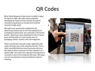 QR Codes
QR or Quick Response Codes where created in Japan
by Toyota in 1994. QR codes where originally
developed by Toyot...
