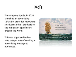 iAd’s
The company Apple, in 2010
launched an advertising
service in order for Marketers
to advertise their products to
the...