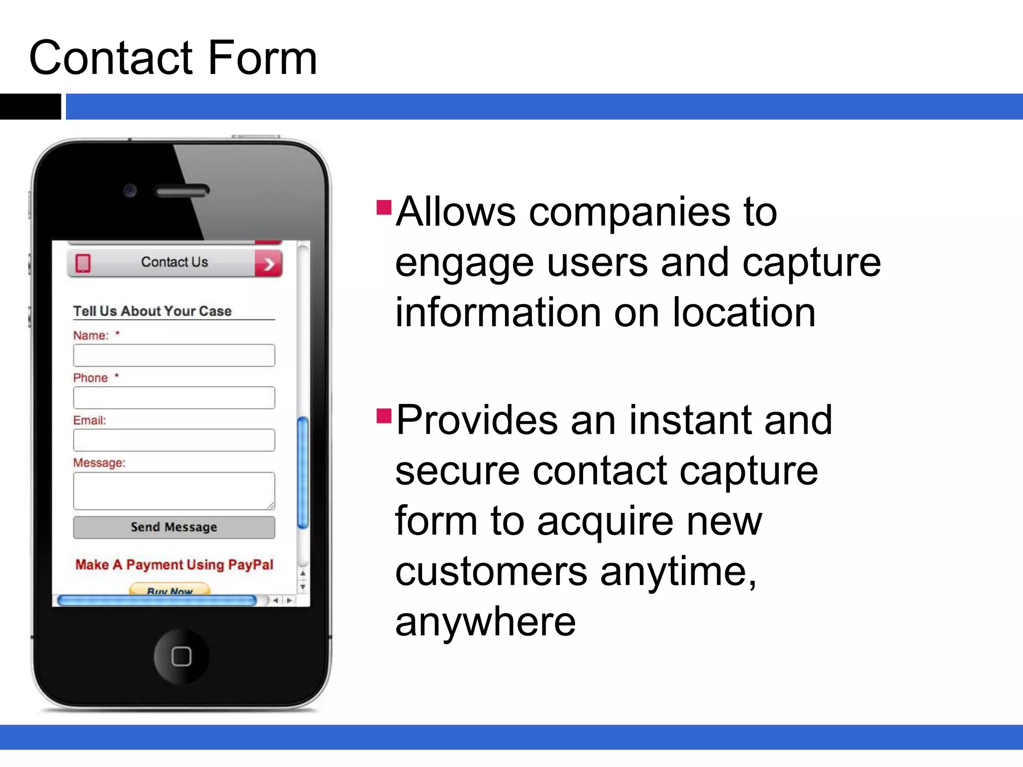 Mobile Apps
Apps are unique because your customers choose to download your app
and put in on their phone. That means they are welcoming your
communication because they want to know more about your products &
services.


Benefits
•One-touch access to your contact informationBuild
relationships & Generate repeat businessConnect you
with on-the-go consumers
 