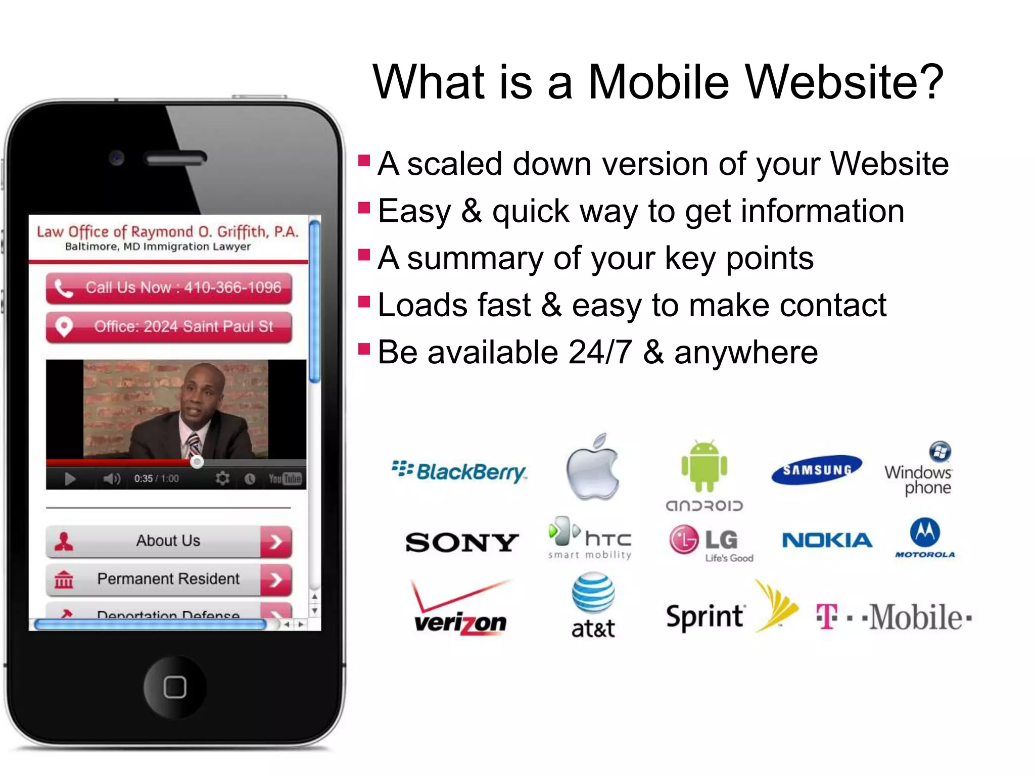 What is a Mobile Website?
 A scaled down version of your Website
 Easy & quick way to get information
 A summary of your key points
 Loads fast & easy to make contact
 Be available 24/7 & anywhere
 